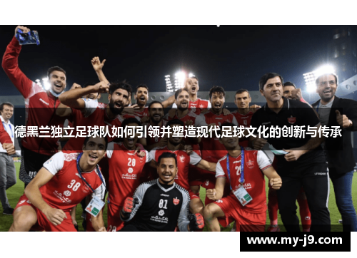 德黑兰独立足球队如何引领并塑造现代足球文化的创新与传承 德黑兰独立足球队如何引领并塑造现代足球文化的创新与传承