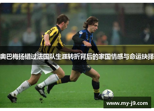 奥巴梅扬错过法国队生涯转折背后的家国情感与命运抉择 奥巴梅扬错过法国队生涯转折背后的家国情感与命运抉择
