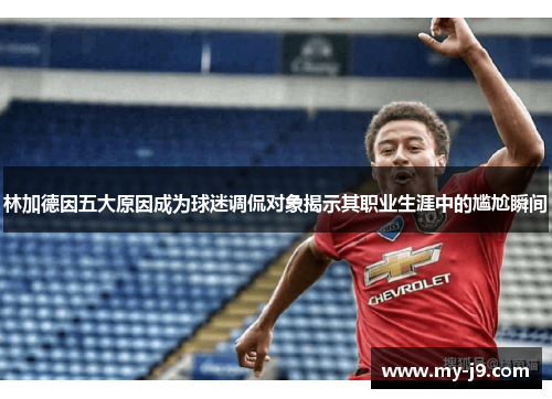 林加德因五大原因成为球迷调侃对象揭示其职业生涯中的尴尬瞬间 林加德因五大原因成为球迷调侃对象揭示其职业生涯中的尴尬瞬间