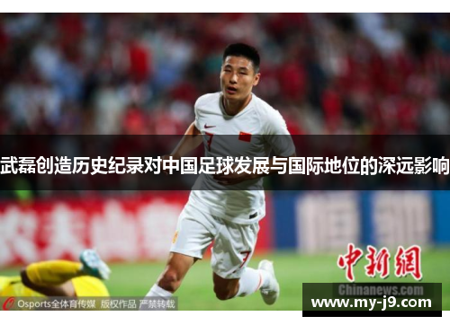 武磊创造历史纪录对中国足球发展与国际地位的深远影响 武磊创造历史纪录对中国足球发展与国际地位的深远影响