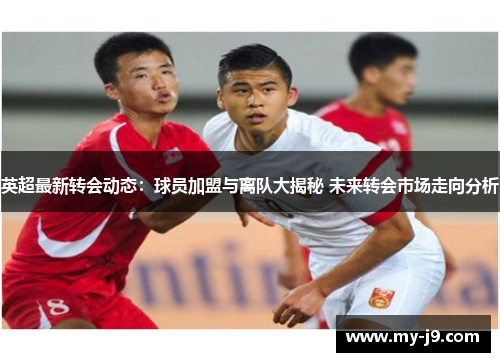 英超最新转会动态:球员加盟与离队大揭秘 未来转会市场走向分析 英超最新转会动态:球员加盟与离队大揭秘 未来转会市场走向分析