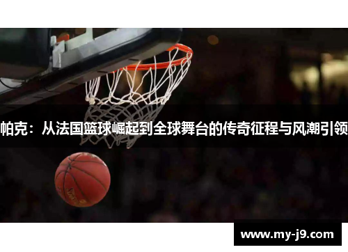 帕克：从法国篮球崛起到全球舞台的传奇征程与风潮引领