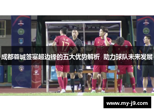 成都蓉城签塞超边锋的五大优势解析  助力球队未来发展