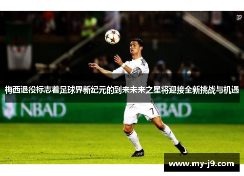 梅西退役标志着足球界新纪元的到来未来之星将迎接全新挑战与机遇