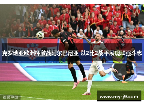 克罗地亚欧洲杯激战阿尔巴尼亚 以2比2战平展现顽强斗志 克罗地亚欧洲杯激战阿尔巴尼亚 以2比2战平展现顽强斗志