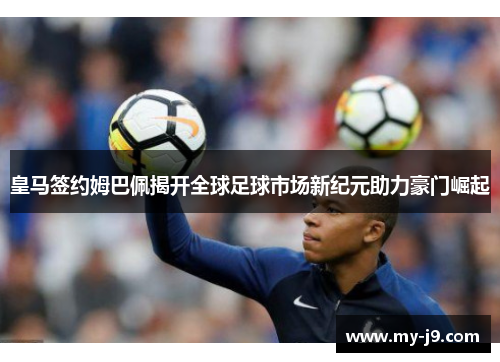 皇马签约姆巴佩揭开全球足球市场新纪元助力豪门崛起