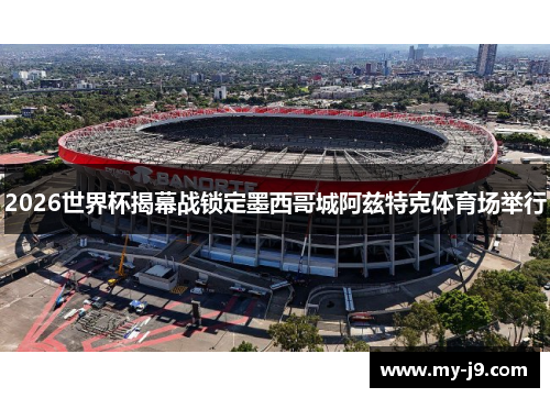 2026世界杯揭幕战锁定墨西哥城阿兹特克体育场举行